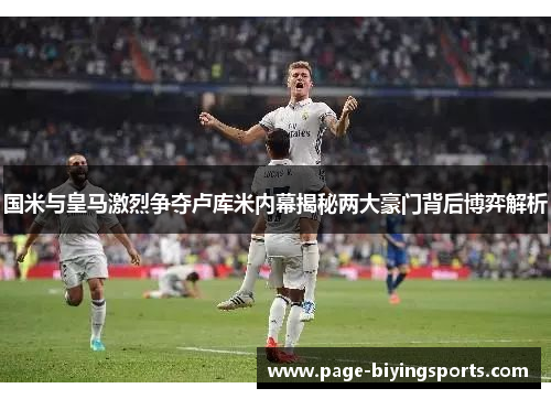 国米与皇马激烈争夺卢库米内幕揭秘两大豪门背后博弈解析